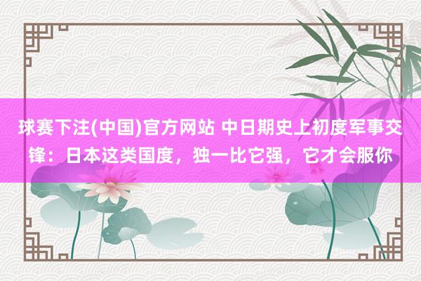 球赛下注(中国)官方网站 中日期史上初度军事交锋：日本这类国度，独一比它强，它才会服你