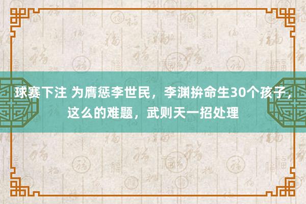 球赛下注 为膺惩李世民，李渊拚命生30个孩子，这么的难题，武则天一招处理