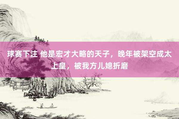球赛下注 他是宏才大略的天子，晚年被架空成太上皇，被我方儿媳折磨