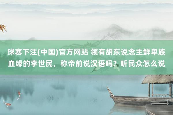 球赛下注(中国)官方网站 领有胡东说念主鲜卑族血缘的李世民，称帝前说汉语吗？听民众怎么说