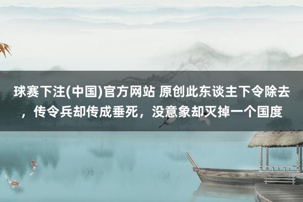 球赛下注(中国)官方网站 原创此东谈主下令除去，传令兵却传成垂死，没意象却灭掉一个国度