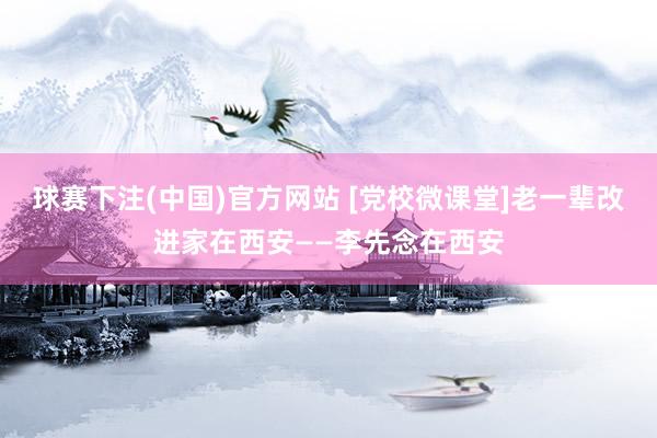 球赛下注(中国)官方网站 [党校微课堂]老一辈改进家在西安——李先念在西安