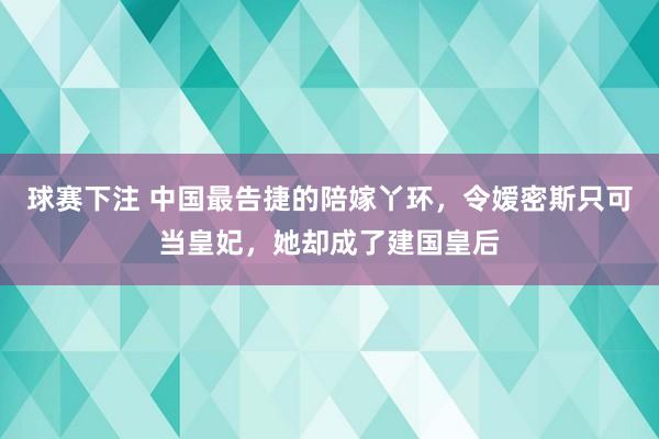 球赛下注 中国最告捷的陪嫁丫环，令嫒密斯只可当皇妃，她却成了建国皇后