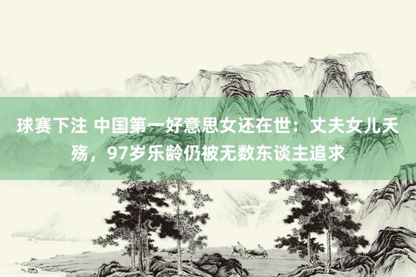 球赛下注 中国第一好意思女还在世：丈夫女儿夭殇，97岁乐龄仍被无数东谈主追求