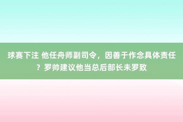 球赛下注 他任舟师副司令，因善于作念具体责任？罗帅建议他当总后部长未罗致