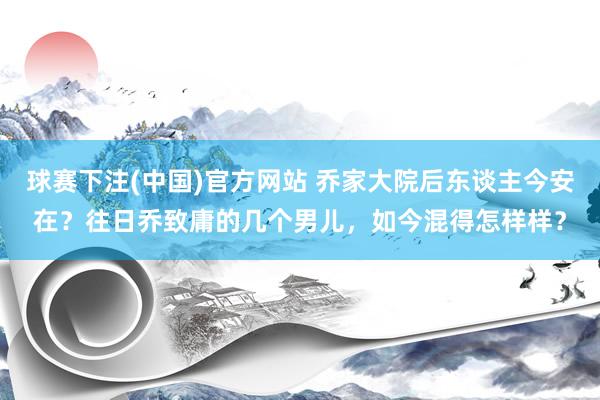 球赛下注(中国)官方网站 乔家大院后东谈主今安在？往日乔致庸的几个男儿，如今混得怎样样？