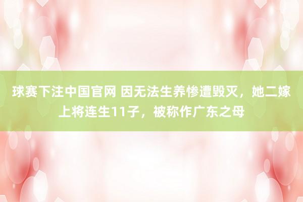 球赛下注中国官网 因无法生养惨遭毁灭，她二嫁上将连生11子，被称作广东之母
