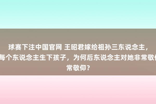 球赛下注中国官网 王昭君嫁给祖孙三东说念主，为每个东说念主生下孩子，为何后东说念主对她非常敬仰？