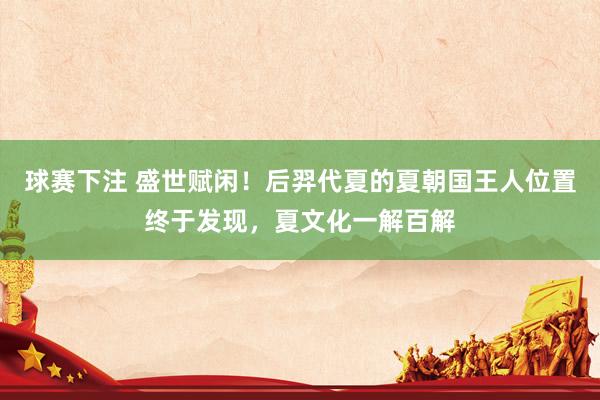 球赛下注 盛世赋闲！后羿代夏的夏朝国王人位置终于发现，夏文化一解百解