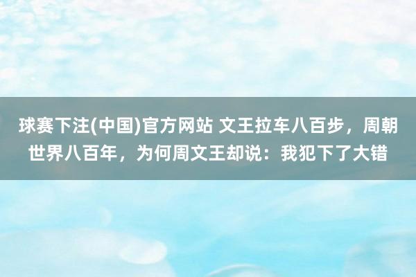 球赛下注(中国)官方网站 文王拉车八百步，周朝世界八百年，为何周文王却说：我犯下了大错