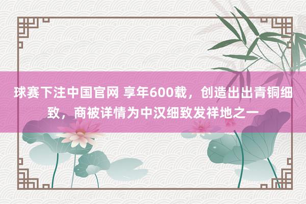 球赛下注中国官网 享年600载，创造出出青铜细致，商被详情为中汉细致发祥地之一