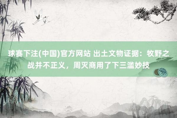 球赛下注(中国)官方网站 出土文物证据：牧野之战并不正义，周灭商用了下三滥妙技