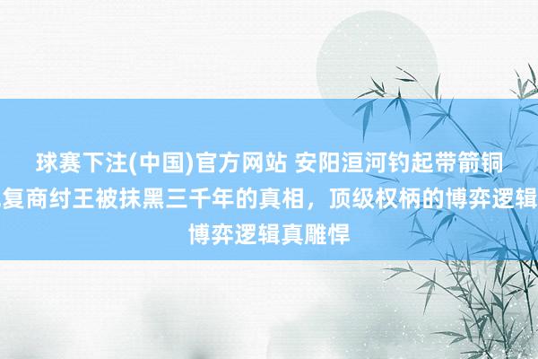球赛下注(中国)官方网站 安阳洹河钓起带箭铜鼋，规复商纣王被抹黑三千年的真相，顶级权柄的博弈逻辑真雕悍