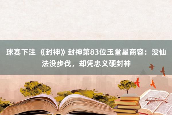 球赛下注 《封神》封神第83位玉堂星商容：没仙法没步伐，却凭忠义硬封神