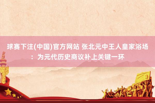 球赛下注(中国)官方网站 张北元中王人皇家浴场：为元代历史商议补上关键一环