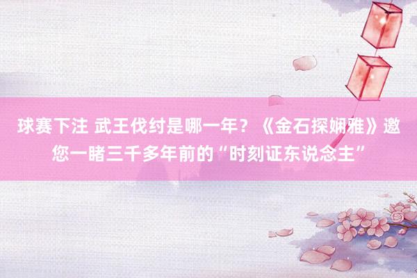 球赛下注 武王伐纣是哪一年？《金石探娴雅》邀您一睹三千多年前的“时刻证东说念主”