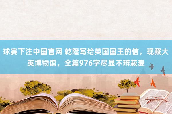 球赛下注中国官网 乾隆写给英国国王的信，现藏大英博物馆，全篇976字尽显不辨菽麦