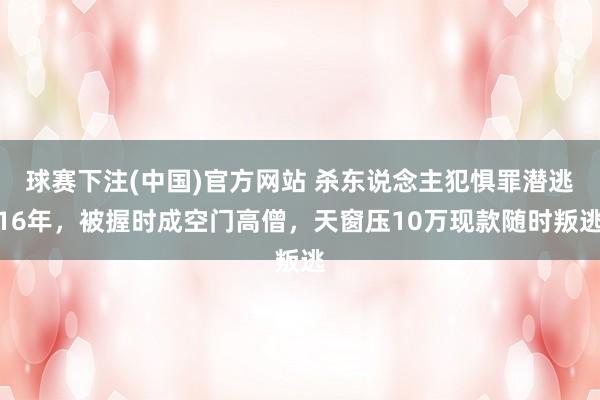球赛下注(中国)官方网站 杀东说念主犯惧罪潜逃16年，被握时成空门高僧，天窗压10万现款随时叛逃