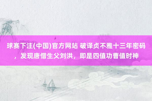 球赛下注(中国)官方网站 破译贞不雅十三年密码，发现唐僧生父刘洪，即是四值功曹值时神
