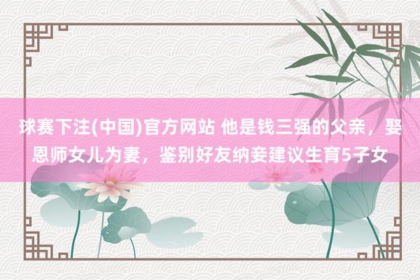 球赛下注(中国)官方网站 他是钱三强的父亲，娶恩师女儿为妻，鉴别好友纳妾建议生育5子女