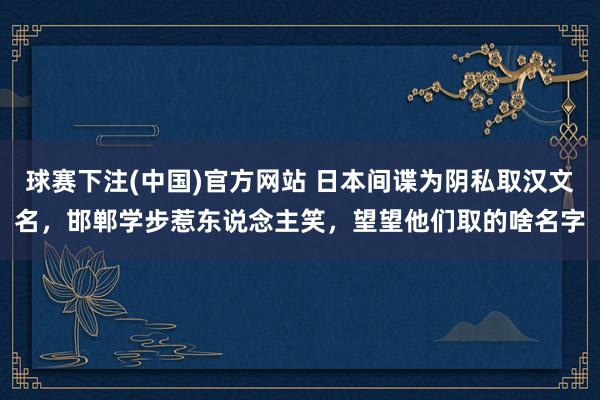 球赛下注(中国)官方网站 日本间谍为阴私取汉文名，邯郸学步惹东说念主笑，望望他们取的啥名字
