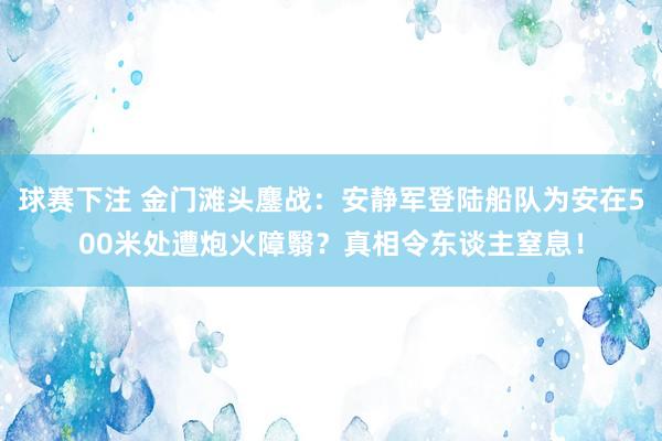 球赛下注 金门滩头鏖战：安静军登陆船队为安在500米处遭炮火障翳？真相令东谈主窒息！