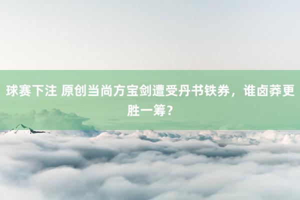 球赛下注 原创当尚方宝剑遭受丹书铁券，谁卤莽更胜一筹？