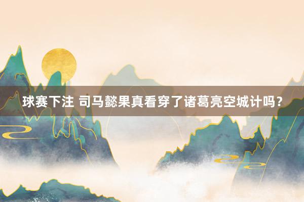 球赛下注 司马懿果真看穿了诸葛亮空城计吗？