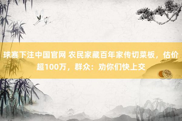 球赛下注中国官网 农民家藏百年家传切菜板，估价超100万，群众：劝你们快上交