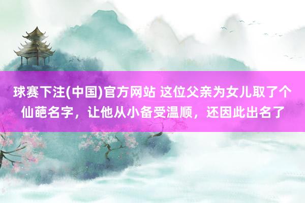 球赛下注(中国)官方网站 这位父亲为女儿取了个仙葩名字，让他从小备受温顺，还因此出名了