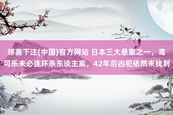 球赛下注(中国)官方网站 日本三大悬案之一，毒可乐未必连环杀东谈主案，42年后凶犯依然未找到