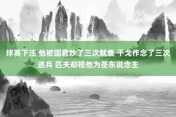 球赛下注 他被国君炒了三次鱿鱼 干戈作念了三次逃兵 匹夫却视他为圣东说念主