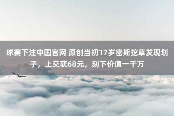 球赛下注中国官网 原创当初17岁密斯挖草发现划子，上交获68元，刻下价值一千万