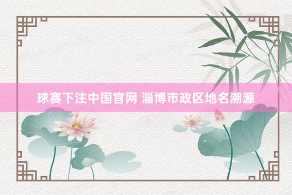 球赛下注中国官网 淄博市政区地名溯源