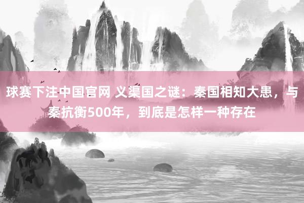 球赛下注中国官网 义渠国之谜：秦国相知大患，与秦抗衡500年，到底是怎样一种存在