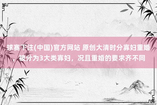 球赛下注(中国)官方网站 原创大清时分寡妇重婚，被分为3大类寡妇，况且重婚的要求齐不同