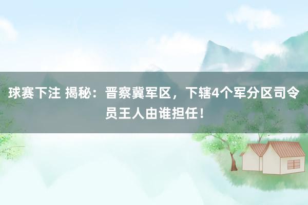 球赛下注 揭秘：晋察冀军区，下辖4个军分区司令员王人由谁担任！