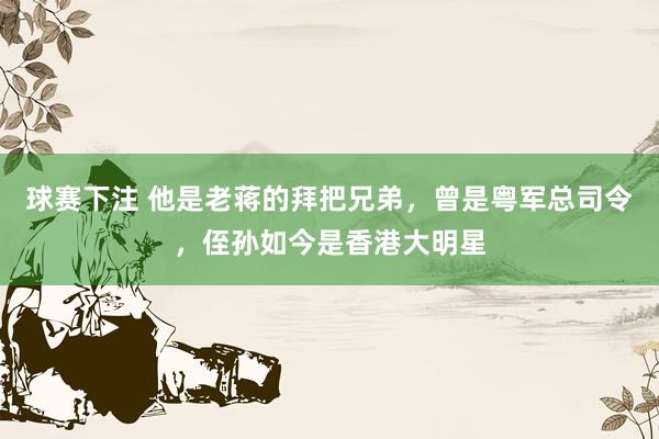 球赛下注 他是老蒋的拜把兄弟，曾是粤军总司令，侄孙如今是香港大明星