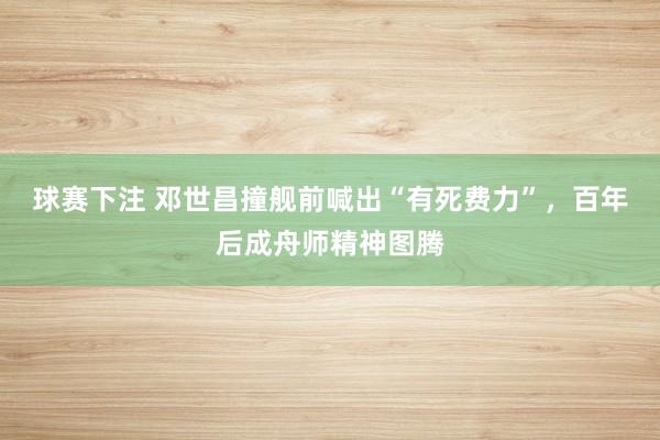 球赛下注 邓世昌撞舰前喊出“有死费力”，百年后成舟师精神图腾