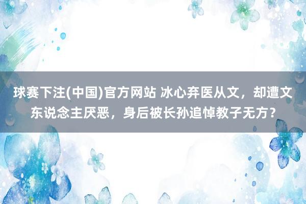 球赛下注(中国)官方网站 冰心弃医从文，却遭文东说念主厌恶，身后被长孙追悼教子无方？