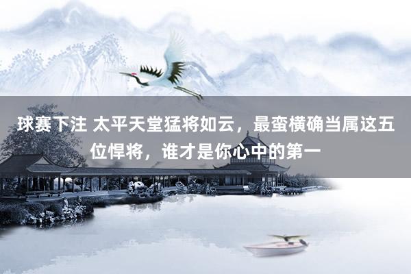 球赛下注 太平天堂猛将如云，最蛮横确当属这五位悍将，谁才是你心中的第一