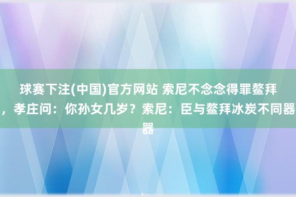 球赛下注(中国)官方网站 索尼不念念得罪鳌拜，孝庄问：你孙女几岁？索尼：臣与鳌拜冰炭不同器