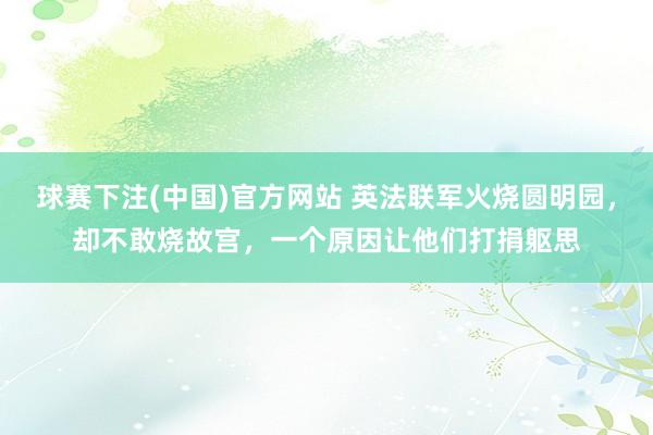 球赛下注(中国)官方网站 英法联军火烧圆明园，却不敢烧故宫，一个原因让他们打捐躯思