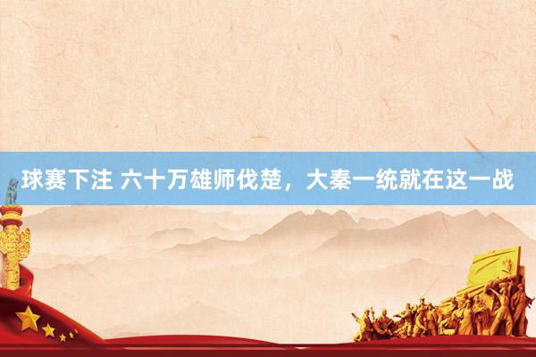 球赛下注 六十万雄师伐楚，大秦一统就在这一战
