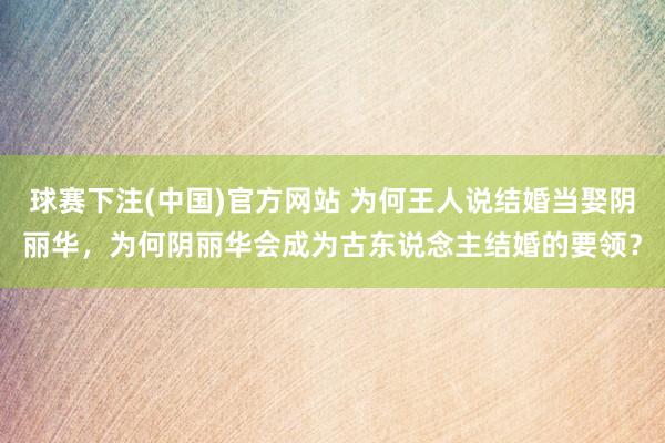 球赛下注(中国)官方网站 为何王人说结婚当娶阴丽华，为何阴丽华会成为古东说念主结婚的要领？