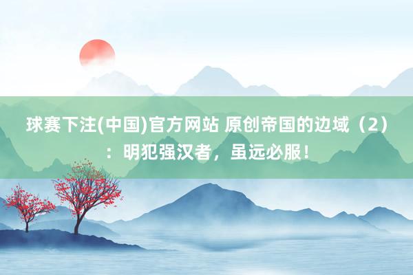 球赛下注(中国)官方网站 原创帝国的边域（2）：明犯强汉者，虽远必服！