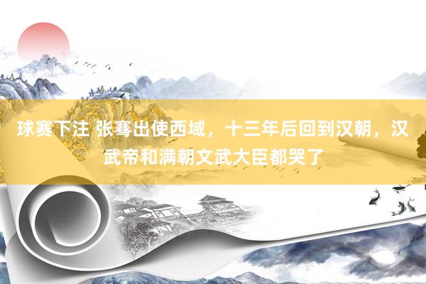 球赛下注 张骞出使西域，十三年后回到汉朝，汉武帝和满朝文武大臣都哭了