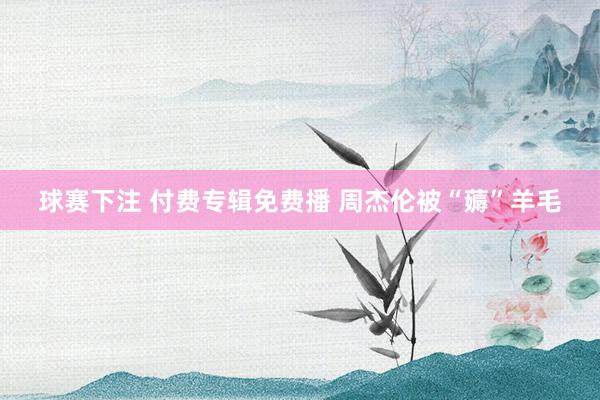 球赛下注 付费专辑免费播 周杰伦被“薅”羊毛