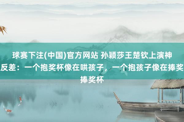 球赛下注(中国)官方网站 孙颖莎王楚钦上演神级反差：一个抱奖杯像在哄孩子，一个抱孩子像在捧奖杯