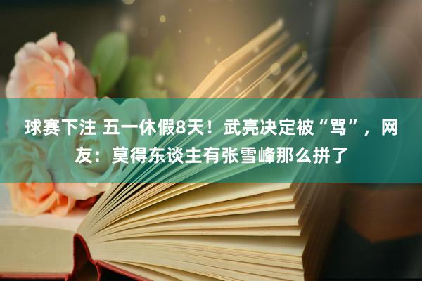 球赛下注 五一休假8天！武亮决定被“骂”，网友：莫得东谈主有张雪峰那么拼了